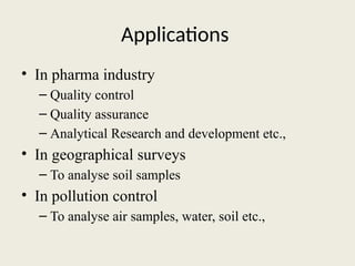 Applications
• In pharma industry
– Quality control
– Quality assurance
– Analytical Research and development etc.,
• In geographical surveys
– To analyse soil samples
• In pollution control
– To analyse air samples, water, soil etc.,
 
