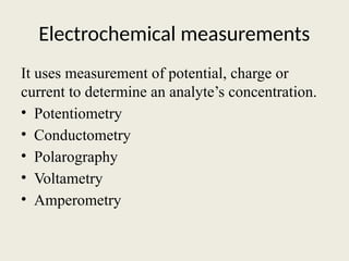 Electrochemical measurements
It uses measurement of potential, charge or
current to determine an analyte’s concentration.
• Potentiometry
• Conductometry
• Polarography
• Voltametry
• Amperometry
 