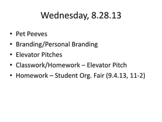 Wednesday, 8.28.13
• Pet Peeves
• Branding/Personal Branding
• Elevator Pitches
• Classwork/Homework – Elevator Pitch
• Homework – Student Org. Fair (9.4.13, 11-2)
 