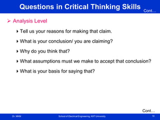 Dr. MKM School of Electrical Engineering, KIIT University 10
Questions in Critical Thinking Skills
 Analysis Level
Tell us your reasons for making that claim.
What is your conclusion/ you are claiming?
Why do you think that?
What assumptions must we make to accept that conclusion?
What is your basis for saying that?
Cont…
Cont…
 