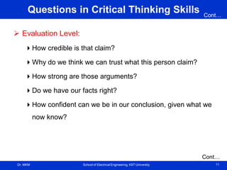 Dr. MKM School of Electrical Engineering, KIIT University 11
Questions in Critical Thinking Skills
 Evaluation Level:
How credible is that claim?
Why do we think we can trust what this person claim?
How strong are those arguments?
Do we have our facts right?
How confident can we be in our conclusion, given what we
now know?
Cont…
Cont…
 