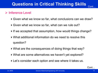 Dr. MKM School of Electrical Engineering, KIIT University 12
Questions in Critical Thinking Skills
 Inference Level
Given what we know so far, what conclusions can we draw?
Given what we know so far, what can we rule out?
If we accepted that assumption, how would things change?
What additional information do we need to resolve this
question?
What are the consequences of doing things that way?
What are some alternatives we haven't yet explored?
Let’s consider each option and see where it takes us.
Cont…
Cont…
 