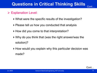 Dr. MKM School of Electrical Engineering, KIIT University 13
Questions in Critical Thinking Skills
 Explanation Level:
What were the specific results of the investigation?
Please tell us how you conducted that analysis
How did you come to that interpretation?
Why do you think that (was the right answer/was the
solution)?
How would you explain why this particular decision was
made?
Cont…
Cont…
 