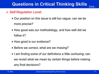 Dr. MKM School of Electrical Engineering, KIIT University 14
Questions in Critical Thinking Skills
 Self-Regulation Level:
Our position on this issue is still too vague; can we be
more precise?
How good was our methodology, and how well did we
follow it?
How good is our evidence?
Before we correct, what are we missing?
I am finding some of our definitions a little confusing; can
we revisit what we mean by certain things before making
any final decisions?
Cont…
 