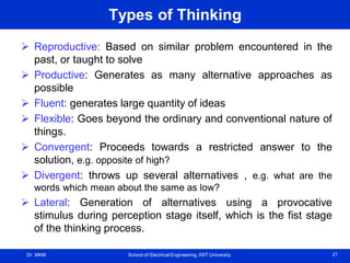 Dr. MKM School of Electrical Engineering, KIIT University 21
Types of Thinking
 Reproductive: Based on similar problem encountered in the
past, or taught to solve
 Productive: Generates as many alternative approaches as
possible
 Fluent: generates large quantity of ideas
 Flexible: Goes beyond the ordinary and conventional nature of
things.
 Convergent: Proceeds towards a restricted answer to the
solution, e.g. opposite of high?
 Divergent: throws up several alternatives , e.g. what are the
words which mean about the same as low?
 Lateral: Generation of alternatives using a provocative
stimulus during perception stage itself, which is the fist stage
of the thinking process.
 