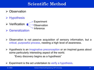 Dr. MKM School of Electrical Engineering, KIIT University 24
Scientific Method
 Observation
 Hypothesis
 Verification
 Generalization
 Observation is not passive acquisition of sensory information, but a
critical, purposeful process, needing a high level of awareness.
 Hypothesis is an imaginative preconception or an inspired guess about
some particularly interesting aspect of the world.
“Every discovery begins as a hypothesis”
 Experiment is the act undertaken to verify a hypothesis.
Experiment
Observation
Inference
 