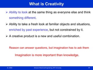 Dr. MKM School of Electrical Engineering, KIIT University 26
What is Creativity
 Ability to look at the same thing as everyone else and think
something different.
 Ability to take a fresh look at familiar objects and situations,
enriched by past experience, but not constrained by it.
 A creative product is a new and useful combination.
Reason can answer questions, but imagination has to ask them
Imagination is more important than knowledge.
 