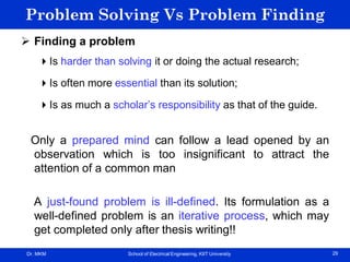 Dr. MKM School of Electrical Engineering, KIIT University 29
Problem Solving Vs Problem Finding
 Finding a problem
Is harder than solving it or doing the actual research;
Is often more essential than its solution;
Is as much a scholar’s responsibility as that of the guide.
Only a prepared mind can follow a lead opened by an
observation which is too insignificant to attract the
attention of a common man
A just-found problem is ill-defined. Its formulation as a
well-defined problem is an iterative process, which may
get completed only after thesis writing!!
 