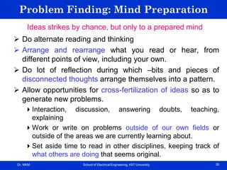 Dr. MKM School of Electrical Engineering, KIIT University 30
Problem Finding: Mind Preparation
Ideas strikes by chance, but only to a prepared mind
 Do alternate reading and thinking
 Arrange and rearrange what you read or hear, from
different points of view, including your own.
 Do lot of reflection during which –bits and pieces of
disconnected thoughts arrange themselves into a pattern.
 Allow opportunities for cross-fertilization of ideas so as to
generate new problems.
Interaction, discussion, answering doubts, teaching,
explaining
Work or write on problems outside of our own fields or
outside of the areas we are currently learning about.
Set aside time to read in other disciplines, keeping track of
what others are doing that seems original.
 