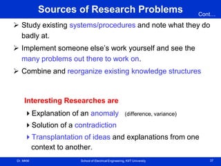 Dr. MKM School of Electrical Engineering, KIIT University 37
Sources of Research Problems
 Study existing systems/procedures and note what they do
badly at.
 Implement someone else’s work yourself and see the
many problems out there to work on.
 Combine and reorganize existing knowledge structures
Interesting Researches are
Explanation of an anomaly (difference, variance)
Solution of a contradiction
Transplantation of ideas and explanations from one
context to another.
Cont…
 