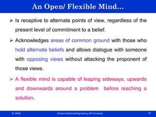 Dr. MKM School of Electrical Engineering, KIIT University 40
An Open/ Flexible Mind…
 Is receptive to alternate points of view, regardless of the
present level of commitment to a belief.
 Acknowledges areas of common ground with those who
hold alternate beliefs and allows dialogue with someone
with opposing views without attacking the proponent of
those views.
 A flexible mind is capable of leaping sideways, upwards
and downwards around a problem before reaching a
solution.
 