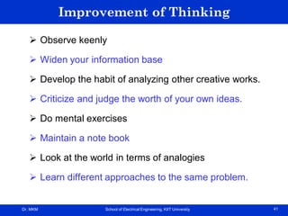Dr. MKM School of Electrical Engineering, KIIT University 41
Improvement of Thinking
 Observe keenly
 Widen your information base
 Develop the habit of analyzing other creative works.
 Criticize and judge the worth of your own ideas.
 Do mental exercises
 Maintain a note book
 Look at the world in terms of analogies
 Learn different approaches to the same problem.
 