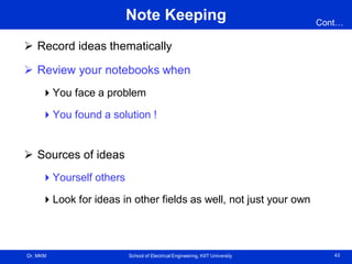 Dr. MKM School of Electrical Engineering, KIIT University 43
Note Keeping
 Record ideas thematically
 Review your notebooks when
You face a problem
You found a solution !
 Sources of ideas
Yourself others
Look for ideas in other fields as well, not just your own
Cont…
 