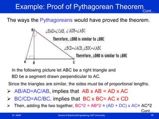 Dr. MKM School of Electrical Engineering, KIIT University 46
Example: Proof of Pythagorean Theorem
The ways the Pythagoreans would have proved the theorem.
In the following picture let ABC be a right triangle and
BD be a segment drawn perpendicular to AC.
Since the triangles are similar, the sides must be of proportional lengths.
 AB/AD=AC/AB, implies that AB x AB = AD x AC
 BC/CD=AC/BC, implies that BC x BC= AC x CD
 Then, adding the two together, BC^2 + AB^2 = (AD + DC) x AC= AC^2
Cont…
Cont…
 