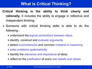 Dr. MKM School of Electrical Engineering, KIIT University 5
What is Critical Thinking?
Critical thinking is the ability to think clearly and
rationally. It includes the ability to engage in reflective and
independent thinking.
 Someone with critical thinking skills is able to do the
following :
understand the logical connections between ideas
identify, construct and evaluate arguments
detect inconsistencies and common mistakes in reasoning
solve problems systematically
identify the relevance and importance of ideas
reflect on the justification of one's own beliefs and values
 