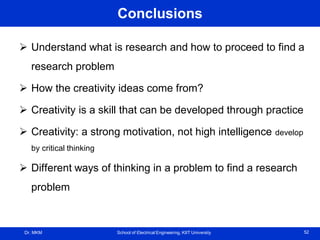 Dr. MKM School of Electrical Engineering, KIIT University 52
Conclusions
 Understand what is research and how to proceed to find a
research problem
 How the creativity ideas come from?
 Creativity is a skill that can be developed through practice
 Creativity: a strong motivation, not high intelligence develop
by critical thinking
 Different ways of thinking in a problem to find a research
problem
 