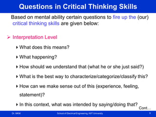 Dr. MKM School of Electrical Engineering, KIIT University 9
Questions in Critical Thinking Skills
Based on mental ability certain questions to fire up the (our)
critical thinking skills are given below:
 Interpretation Level
What does this means?
What happening?
How should we understand that (what he or she just said?)
What is the best way to characterize/categorize/classify this?
How can we make sense out of this (experience, feeling,
statement)?
In this context, what was intended by saying/doing that?
Cont…
 