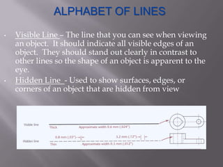 ALPHABET OF LINES

•   Visible Line – The line that you can see when viewing
    an object. It should indicate all visible edges of an
    object. They should stand out clearly in contrast to
    other lines so the shape of an object is apparent to the
    eye.
•   Hidden Line - Used to show surfaces, edges, or
    corners of an object that are hidden from view
 