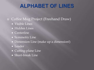    Coffee Mug Project (Freehand Draw)
     Visible Lines
     Hidden Lines
     Centerline
     Symmetry Line
     Dimension Line (make up a dimension!)
     Leader
     Cutting-plane Line
     Short-break Line
 