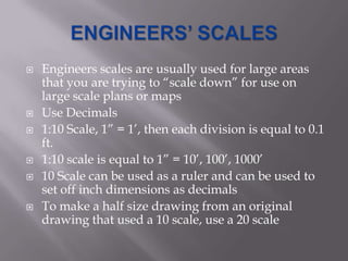    Engineers scales are usually used for large areas
    that you are trying to “scale down” for use on
    large scale plans or maps
   Use Decimals
   1:10 Scale, 1” = 1’, then each division is equal to 0.1
    ft.
   1:10 scale is equal to 1” = 10’, 100’, 1000’
   10 Scale can be used as a ruler and can be used to
    set off inch dimensions as decimals
   To make a half size drawing from an original
    drawing that used a 10 scale, use a 20 scale
 