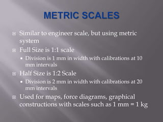    Similar to engineer scale, but using metric
    system
   Full Size is 1:1 scale
       Division is 1 mm in width with calibrations at 10
        mm intervals
   Half Size is 1:2 Scale
       Division is 2 mm in width with calibrations at 20
        mm intervals
   Used for maps, force diagrams, graphical
    constructions with scales such as 1 mm = 1 kg
 