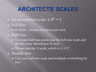    On an architect scale, 1/8” = 1’
   Full Size
       16 Scale – Sixteen divisions per inch
   Half Size
       To create half size plans, use the full size scale and
        divide every dimension by two
       Do not use the ½ scale, which is ½ = 1”
   Double Size
       Use your full size scale and multiply everything by
        two
 