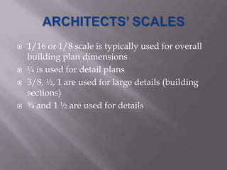    1/16 or 1/8 scale is typically used for overall
    building plan dimensions
   ¼ is used for detail plans
   3/8, ½, 1 are used for large details (building
    sections)
   ¾ and 1 ½ are used for details
 
