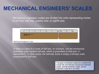 Mechanical engineers’ scales are divided into units representing inches
to full size, half size, quarter size, or eighth size.




To draw an object to a scale of half size, for example, use the mechanical
engineers’ scale marked half size, which is graduated so that ever ½”
represents 1". In other words, the half-size scale is simply a full-size scale
compressed to half size.

                                               Triangular combination scales are available that
                                               include full- and half-size mechanical engineers’
                                               scales, several architects’ scales, and an
                                               engineers’ scale all on one stick.
 