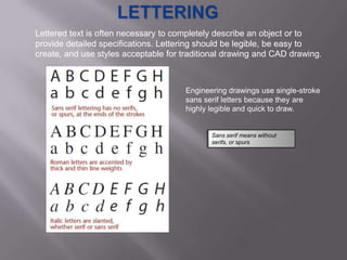 Lettered text is often necessary to completely describe an object or to
provide detailed specifications. Lettering should be legible, be easy to
create, and use styles acceptable for traditional drawing and CAD drawing.



                                      Engineering drawings use single-stroke
                                      sans serif letters because they are
                                      highly legible and quick to draw.


                                             Sans serif means without
                                             serifs, or spurs
 