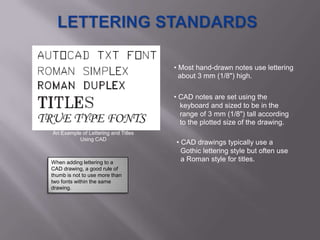 • Most hand-drawn notes use lettering
                                       about 3 mm (1/8") high.

                                     • CAD notes are set using the
                                       keyboard and sized to be in the
                                       range of 3 mm (1/8") tall according
                                       to the plotted size of the drawing.
An Example of Lettering and Titles
          Using CAD
                                     • CAD drawings typically use a
                                       Gothic lettering style but often use
When adding lettering to a
                                       a Roman style for titles.
CAD drawing, a good rule of
thumb is not to use more than
two fonts within the same
drawing.
 