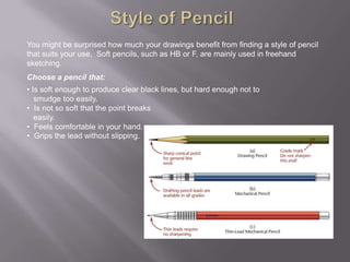You might be surprised how much your drawings benefit from finding a style of pencil
that suits your use. Soft pencils, such as HB or F, are mainly used in freehand
sketching.
Choose a pencil that:
• Is soft enough to produce clear black lines, but hard enough not to
   smudge too easily.
• Is not so soft that the point breaks
   easily.
• Feels comfortable in your hand.
• Grips the lead without slipping.
 