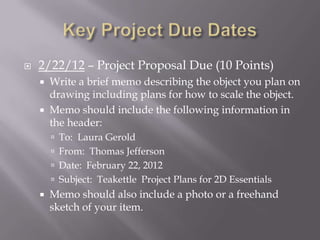    2/22/12 – Project Proposal Due (10 Points)
       Write a brief memo describing the object you plan on
        drawing including plans for how to scale the object.
       Memo should include the following information in
        the header:
         To: Laura Gerold
         From: Thomas Jefferson
         Date: February 22, 2012
         Subject: Teakettle Project Plans for 2D Essentials
       Memo should also include a photo or a freehand
        sketch of your item.
 