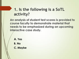 1. Is the following is a SoTL
activity?
An analysis of student test scores is provided to
course faculty to demonstrate material that
needs to be emphasized during an upcoming
interactive case study.
A. Yes
B. No
C. Maybe
 