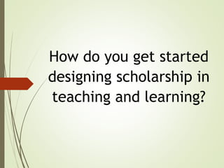 How do you get started
designing scholarship in
teaching and learning?
 