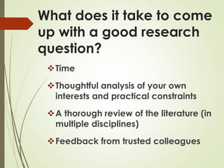 What does it take to come
up with a good research
question?
Time
Thoughtful analysis of your own
interests and practical constraints
A thorough review of the literature (in
multiple disciplines)
Feedback from trusted colleagues
 