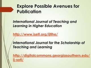 International Journal of Teaching and
Learning in Higher Education
http://www.isetl.org/ijtlhe/
International Journal for the Scholarship of
Teaching and Learning
http://digitalcommons.georgiasouthern.edu/
ij-sotl/
Explore Possible Avenues for
Publication
 