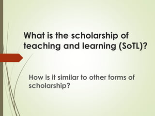 What is the scholarship of
teaching and learning (SoTL)?
How is it similar to other forms of
scholarship?
 