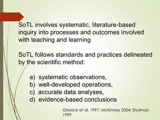 SoTL involves systematic, literature-based
inquiry into processes and outcomes involved
with teaching and learning
SoTL follows standards and practices delineated
by the scientific method:
a) systematic observations,
b) well-developed operations,
c) accurate data analyses,
d) evidence-based conclusions
Glassick et al. 1997; McKinney 2004; Shulman
1999
 
