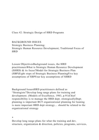 Class #2: Strategic Design of HRD Programs
BACKGROUND ISSUES
Strategic Business Planning;
Strategic Human Resource Development; Traditional Focus of
HRD
Lesson ObjectivesBackground issues, the HRD
practitionersWhat is Strategic Human Resource Development
(SHRD) & its focus?Model for Strategic Business Plan
(SBP)Eight steps of Strategic Business PlanningFive key
assumptions of SBPFour key assumptions of SHRD
Background IssuesHRD practitioners defined as
“Strategists”Develop long range plans for training and
development. (Models of Excellence, 1983, p.91)Chief
responsibility is to manage the HRD dept. strategicallyDept.
planning is important BUT organizational planning for leaning
is more important HRD dept strategy… should be related to the
organizational strategy
*
Develop long range plans for what the training and dev.
structure, organization & direction, policies, programs, services,
 