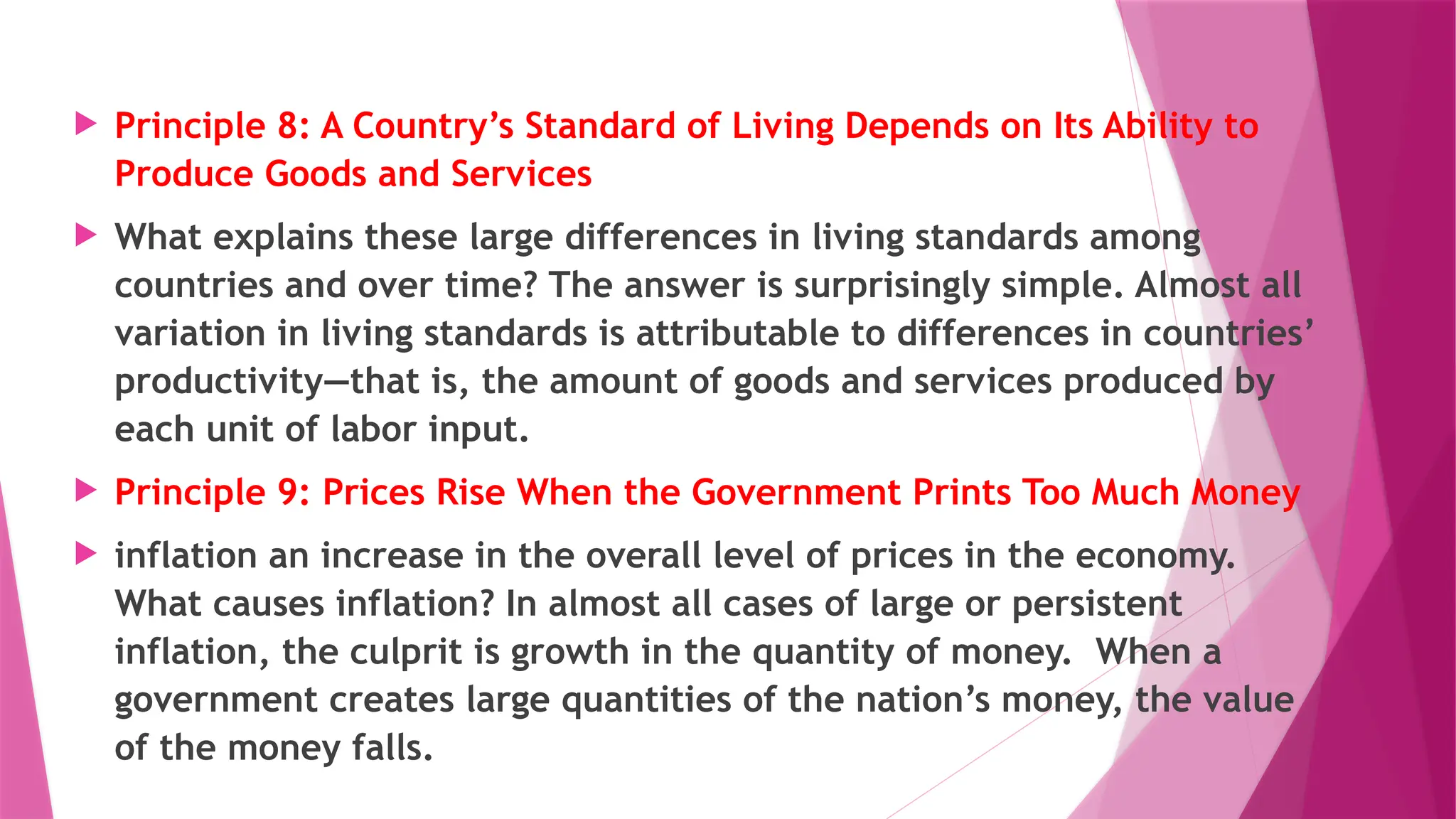  Principle 8: A Country’s Standard of Living Depends on Its Ability to
Produce Goods and Services
 What explains these large differences in living standards among
countries and over time? The answer is surprisingly simple. Almost all
variation in living standards is attributable to differences in countries’
productivity—that is, the amount of goods and services produced by
each unit of labor input.
 Principle 9: Prices Rise When the Government Prints Too Much Money
 inflation an increase in the overall level of prices in the economy.
What causes inflation? In almost all cases of large or persistent
inflation, the culprit is growth in the quantity of money. When a
government creates large quantities of the nation’s money, the value
of the money falls.
 