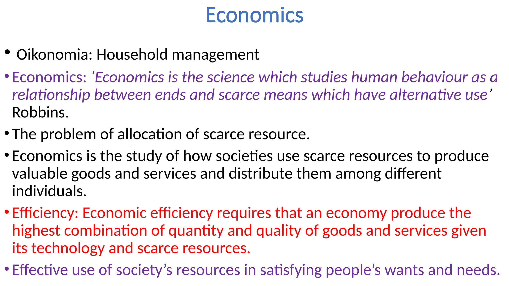 Economics
• Oikonomia: Household management
•Economics: ‘Economics is the science which studies human behaviour as a
relationship between ends and scarce means which have alternative use’
Robbins.
•The problem of allocation of scarce resource.
•Economics is the study of how societies use scarce resources to produce
valuable goods and services and distribute them among different
individuals.
•Efficiency: Economic efficiency requires that an economy produce the
highest combination of quantity and quality of goods and services given
its technology and scarce resources.
•Effective use of society’s resources in satisfying people’s wants and needs.
 