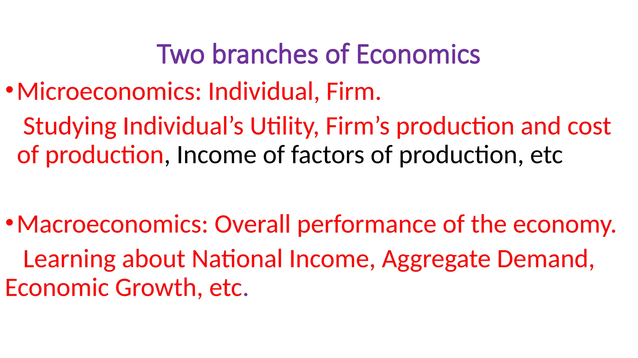Two branches of Economics
•Microeconomics: Individual, Firm.
Studying Individual’s Utility, Firm’s production and cost
of production, Income of factors of production, etc
•Macroeconomics: Overall performance of the economy.
Learning about National Income, Aggregate Demand,
Economic Growth, etc.
 