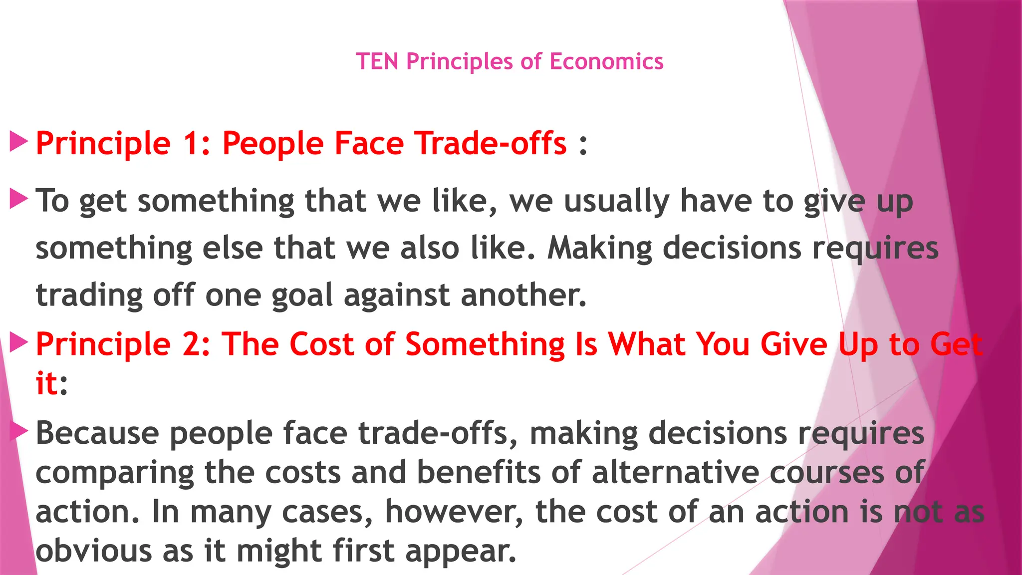 TEN Principles of Economics
 Principle 1: People Face Trade-offs :
 To get something that we like, we usually have to give up
something else that we also like. Making decisions requires
trading off one goal against another.
 Principle 2: The Cost of Something Is What You Give Up to Get
it:
 Because people face trade-offs, making decisions requires
comparing the costs and benefits of alternative courses of
action. In many cases, however, the cost of an action is not as
obvious as it might first appear.
 