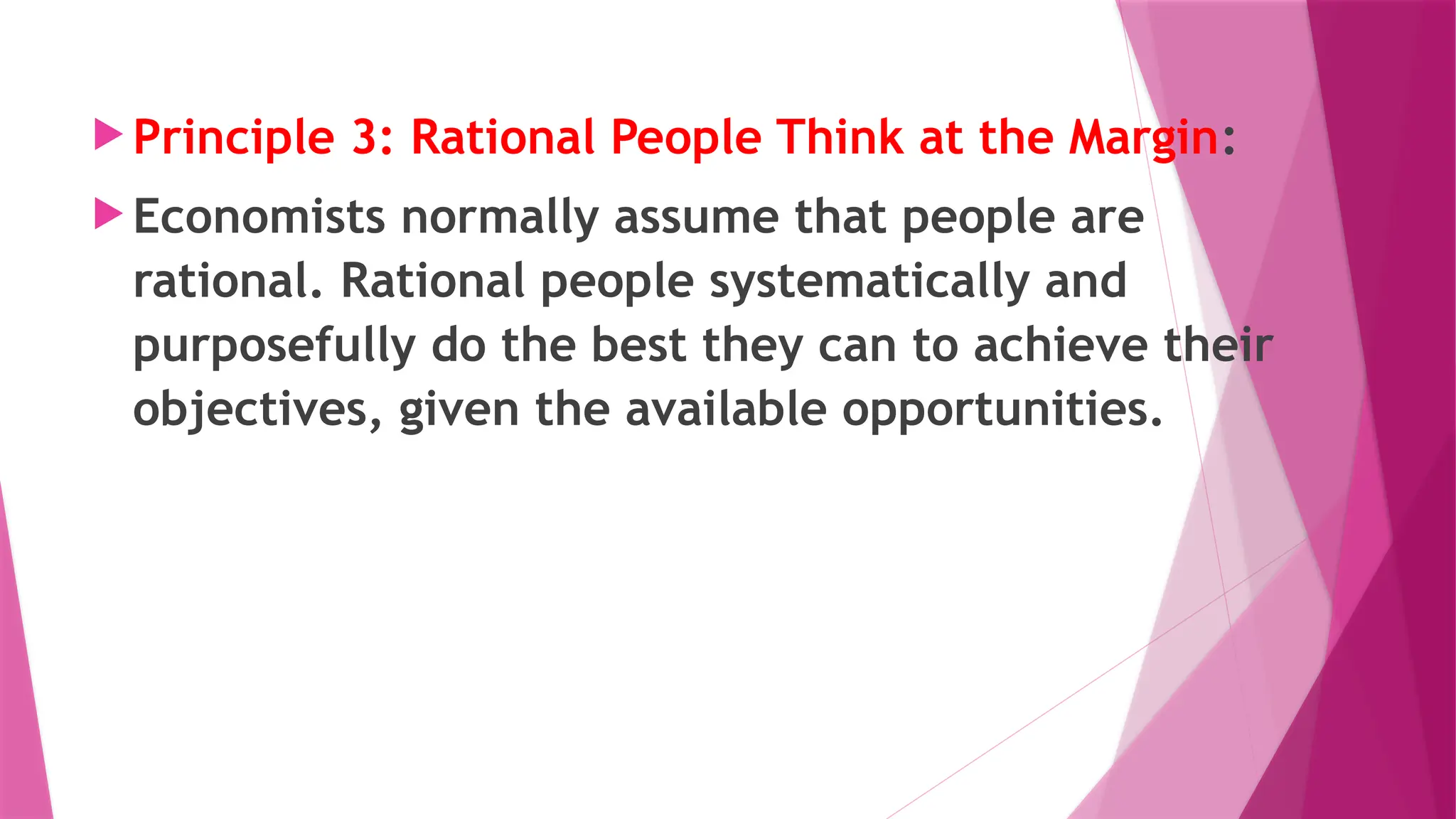  Principle 3: Rational People Think at the Margin:
 Economists normally assume that people are
rational. Rational people systematically and
purposefully do the best they can to achieve their
objectives, given the available opportunities.
 