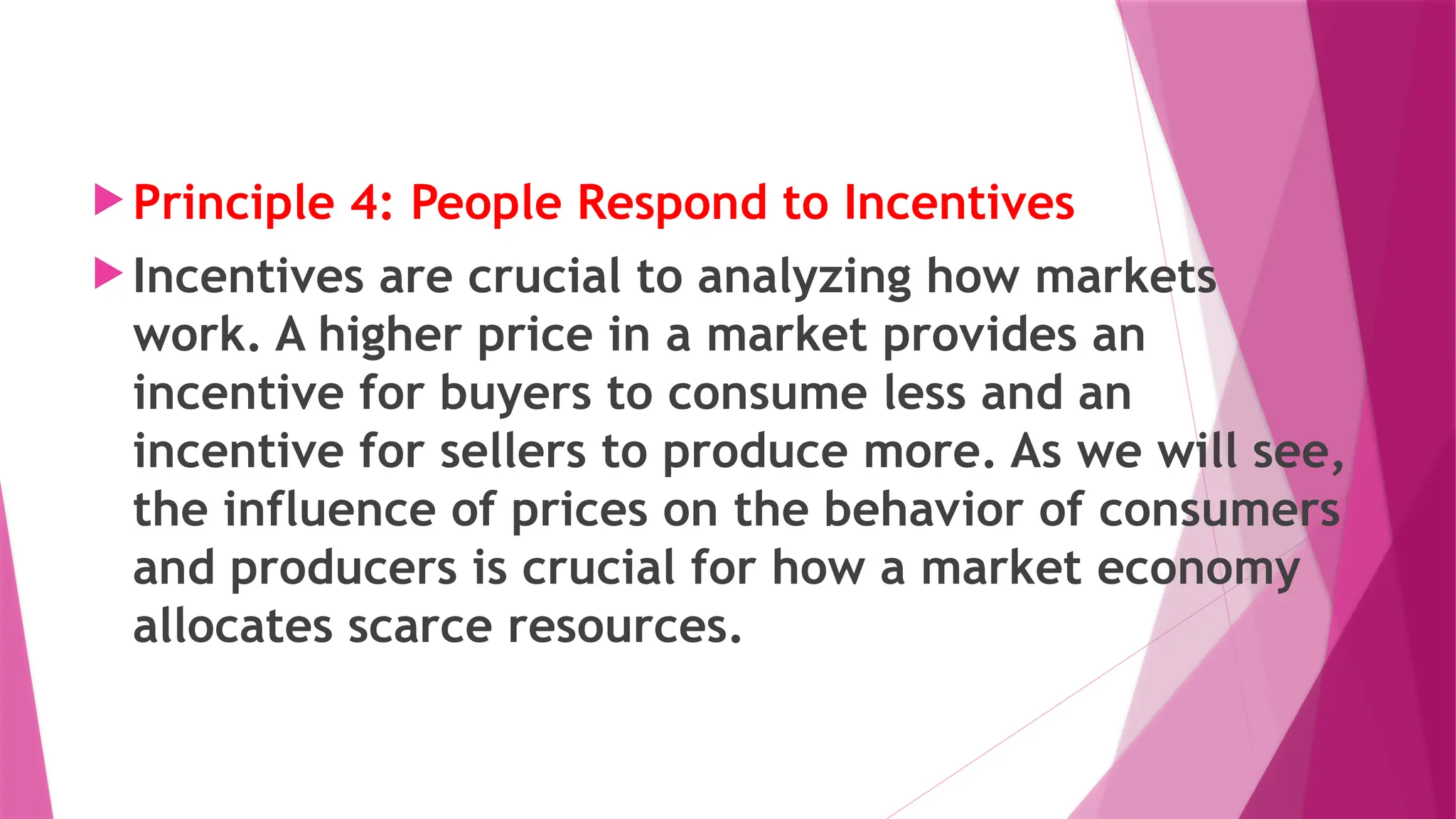  Principle 4: People Respond to Incentives
 Incentives are crucial to analyzing how markets
work. A higher price in a market provides an
incentive for buyers to consume less and an
incentive for sellers to produce more. As we will see,
the influence of prices on the behavior of consumers
and producers is crucial for how a market economy
allocates scarce resources.
 