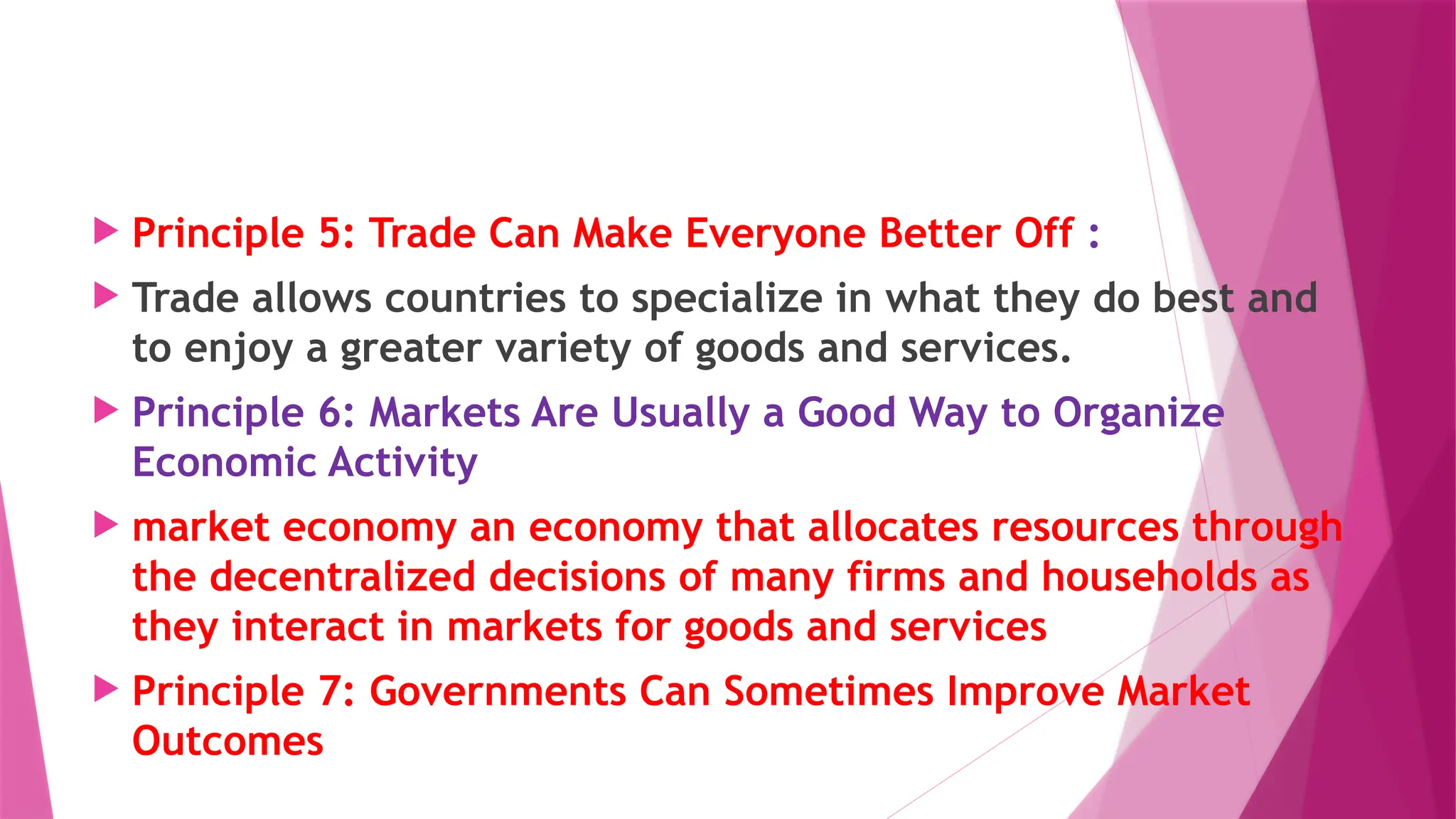  Principle 5: Trade Can Make Everyone Better Off :
 Trade allows countries to specialize in what they do best and
to enjoy a greater variety of goods and services.
 Principle 6: Markets Are Usually a Good Way to Organize
Economic Activity
 market economy an economy that allocates resources through
the decentralized decisions of many firms and households as
they interact in markets for goods and services
 Principle 7: Governments Can Sometimes Improve Market
Outcomes
 