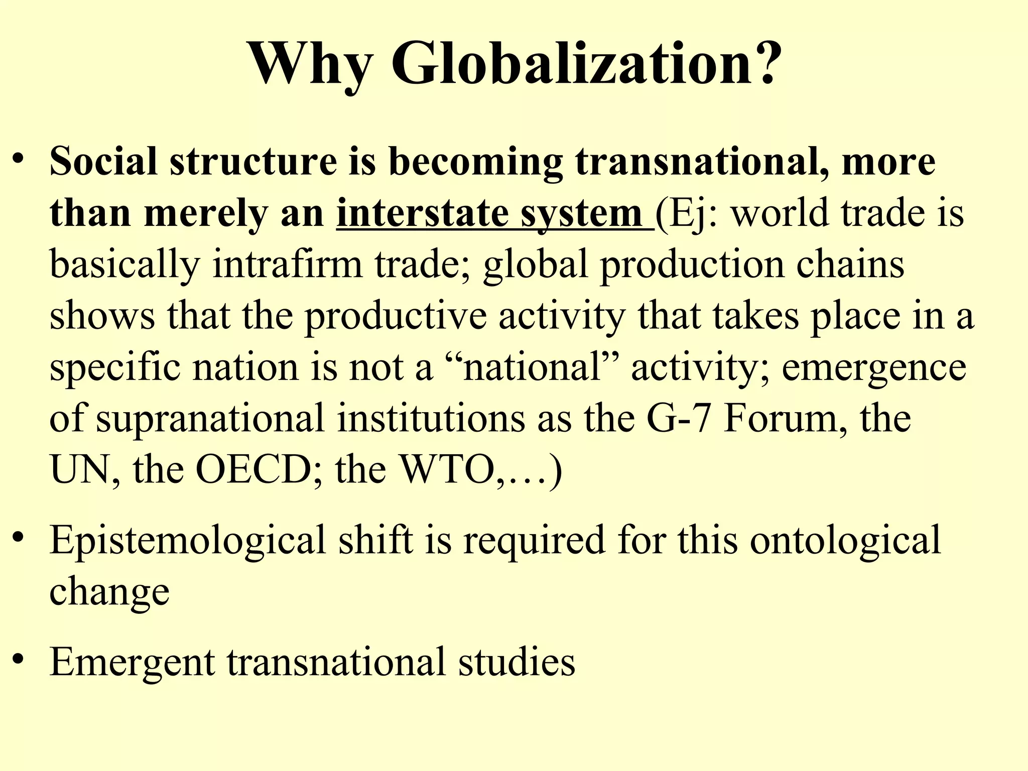 Why Globalization?
• Social structure is becoming transnational, more
than merely an interstate system (Ej: world trade is
basically intrafirm trade; global production chains
shows that the productive activity that takes place in a
specific nation is not a “national” activity; emergence
of supranational institutions as the G-7 Forum, the
UN, the OECD; the WTO,…)
• Epistemological shift is required for this ontological
change
• Emergent transnational studies
 