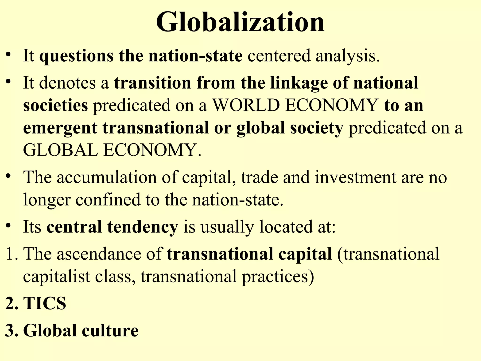 Globalization
• It questions the nation-state centered analysis.
• It denotes a transition from the linkage of national
societies predicated on a WORLD ECONOMY to an
emergent transnational or global society predicated on a
GLOBAL ECONOMY.
• The accumulation of capital, trade and investment are no
longer confined to the nation-state.
• Its central tendency is usually located at:
1. The ascendance of transnational capital (transnational
capitalist class, transnational practices)
2. TICS
3. Global culture
 