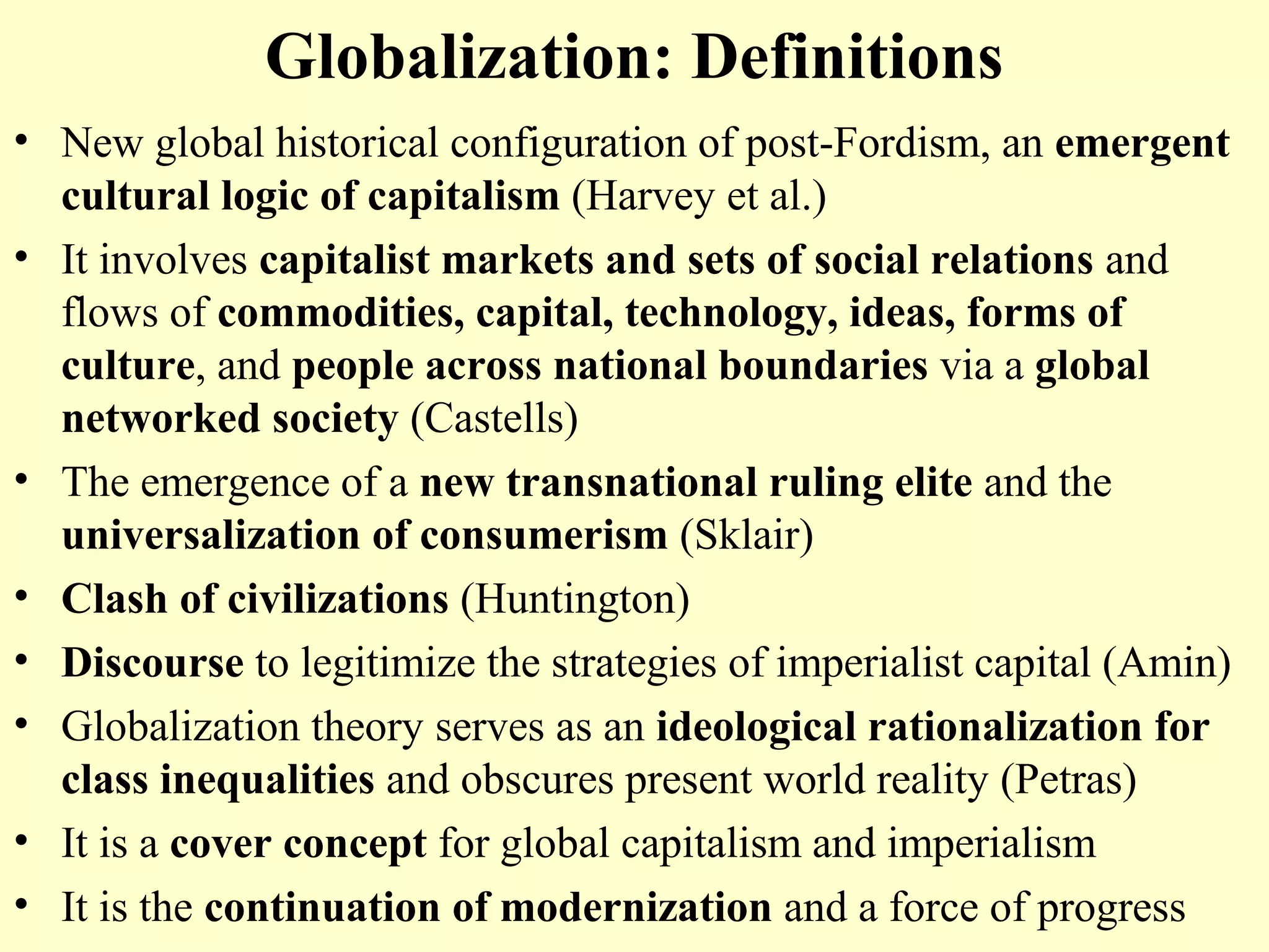 Globalization: Definitions
• New global historical configuration of post-Fordism, an emergent
cultural logic of capitalism (Harvey et al.)
• It involves capitalist markets and sets of social relations and
flows of commodities, capital, technology, ideas, forms of
culture, and people across national boundaries via a global
networked society (Castells)
• The emergence of a new transnational ruling elite and the
universalization of consumerism (Sklair)
• Clash of civilizations (Huntington)
• Discourse to legitimize the strategies of imperialist capital (Amin)
• Globalization theory serves as an ideological rationalization for
class inequalities and obscures present world reality (Petras)
• It is a cover concept for global capitalism and imperialism
• It is the continuation of modernization and a force of progress
 