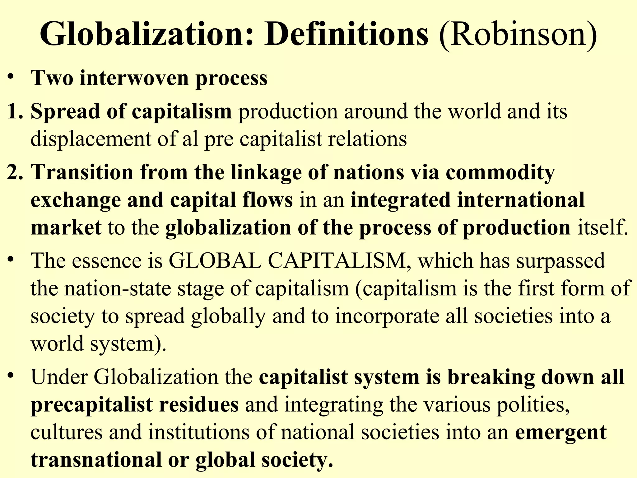 Globalization: Definitions (Robinson)
• Two interwoven process
1. Spread of capitalism production around the world and its
displacement of al pre capitalist relations
2. Transition from the linkage of nations via commodity
exchange and capital flows in an integrated international
market to the globalization of the process of production itself.
• The essence is GLOBAL CAPITALISM, which has surpassed
the nation-state stage of capitalism (capitalism is the first form of
society to spread globally and to incorporate all societies into a
world system).
• Under Globalization the capitalist system is breaking down all
precapitalist residues and integrating the various polities,
cultures and institutions of national societies into an emergent
transnational or global society.
 